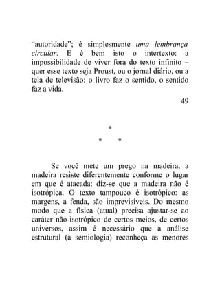 “autoridade”; é simplesmente uma lembrança
circular. E é bem isto o intertexto: a
impossibilidade de viver fora do texto infinito –
quer esse texto seja Proust, ou o jornal diário, ou a
tela de televisão: o livro faz o sentido, o sentido
faz a vida.
                                                  49


                          *
                      *       *


       Se você mete um prego na madeira, a
madeira resiste diferentemente conforme o lugar
em que é atacada: diz-se que a madeira não é
isotrópica. O texto tampouco é isotrópico: as
margens, a fenda, são imprevisíveis. Do mesmo
modo que a física (atual) precisa ajustar-se ao
caráter não-isotrópico de certos meios, de certos
universos, assim é necessário que a análise
estrutural (a semiologia) reconheça as menores
 