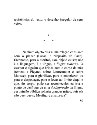 resistências do texto, o desenho irregular de seus
veios.


                          *
                      *       *


       Nenhum objeto está numa relação constante
com o prazer (Lacan, a propósito de Sade).
Entretanto, para o escritor, esse objeto existe; não
é a linguagem, é a língua, a língua materna. O
escritor é alguém que brinca com o corpo da mãe
(remeto a Pleynet, sobre Lautréamont e sobre
Matisse): para o glorificar, para o embelezar, ou
para o despedaçar, para o levar ao limite daquilo
que, do corpo, pode ser reconhecido: eu iria a
ponto de desfrutar de uma desfiguração da língua,
e a opinião pública soltaria grandes gritos, pois ela
não quer que se Mesfigure a natureza”.
                                                  50
 