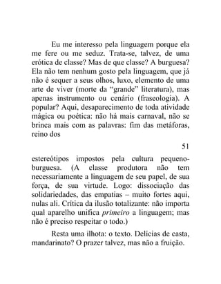 Eu me interesso pela linguagem porque ela
me fere ou me seduz. Trata-se, talvez, de uma
erótica de classe? Mas de que classe? A burguesa?
Ela não tem nenhum gosto pela linguagem, que já
não é sequer a seus olhos, luxo, elemento de uma
arte de viver (morte da “grande” literatura), mas
apenas instrumento ou cenário (fraseologia). A
popular? Aqui, desaparecimento de toda atividade
mágica ou poética: não há mais carnaval, não se
brinca mais com as palavras: fim das metáforas,
reino dos
                                                  51
estereótipos impostos pela cultura pequeno-
burguesa. (A classe produtora não tem
necessariamente a linguagem de seu papel, de sua
força, de sua virtude. Logo: dissociação das
solidariedades, das empatias – muito fortes aqui,
nulas ali. Crítica da ilusão totalizante: não importa
qual aparelho unifica primeiro a linguagem; mas
não é preciso respeitar o todo.)
     Resta uma ilhota: o texto. Delícias de casta,
mandarinato? O prazer talvez, mas não a fruição.
 