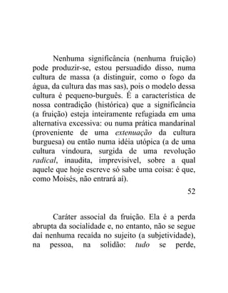 Nenhuma significância (nenhuma fruição)
pode produzir-se, estou persuadido disso, numa
cultura de massa (a distinguir, como o fogo da
água, da cultura das mas sas), pois o modelo dessa
cultura é pequeno-burguês. É a característica de
nossa contradição (histórica) que a significância
(a fruição) esteja inteiramente refugiada em uma
alternativa excessiva: ou numa prática mandarinal
(proveniente de uma extenuação da cultura
burguesa) ou então numa idéia utópica (a de uma
cultura vindoura, surgida de uma revolução
radical, inaudita, imprevisível, sobre a qual
aquele que hoje escreve só sabe uma coisa: é que,
como Moisés, não entrará aí).
                                               52


      Caráter associal da fruição. Ela é a perda
abrupta da socialidade e, no entanto, não se segue
daí nenhuma recaída no sujeito (a subjetividade),
na pessoa, na solidão: tudo se perde,
 