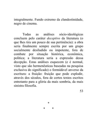 integralmente. Fundo extremo da clandestinidade,
negro de cinema.


       Todas as análises sócio-ideológicas
concluem pelo caráter deceptivo da literatura (o
que lhes tira um pouco de sua pertinência): a obra
seria finalmente sempre escrita por um grupo
socialmente desiludido ou impotente, fora de
combate por situação histórica, econômica,
política; a literatura seria a expressão dessa
decepção. Estas análises esquecem (e é normal,
visto que são hermenêuticas baseadas na pesquisa
exclusiva do significado) o formidável anverso da
escritura: a fruição: fruição que pode explodir,
através dos séculos, fora de certos textos escritos
entretanto para a glória da mais sombria, da mais
sinistra filosofia.
                                                53


                         *
                     *       *
 