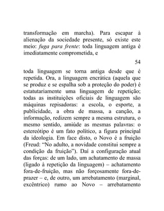 transformação em marcha). Para escapar à
alienação da sociedade presente, só existe este
meio: fuga para frente: toda linguagem antiga é
imediatamente comprometida, e
                                               54
toda linguagem se torna antiga desde que é
repetida. Ora, a linguagem encrática (aquela que
se produz e se espalha sob a proteção do poder) é
estatutariamente uma linguagem de repetição;
todas as instituições oficiais de linguagem são
máquinas repisadoras: a escola, o esporte, a
publicidade, a obra de massa, a canção, a
informação, redizem sempre a mesma estrutura, o
mesmo sentido, amiúde as mesmas palavras: o
estereótipo é um fato político, a figura principal
da ideologia. Em face disto, o Novo é a fruição
(Freud: “No adulto, a novidade constitui sempre a
condição da fruição”). Daí a configuração atual
das forças: de um lado, um achatamento de massa
(ligado à repetição da linguagem) – achatamento
fora-de-fruição, mas não forçosamente fora-de-
prazer – e, de outro, um arrebatamento (marginal,
excêntrico) rumo ao Novo – arrebatamento
 