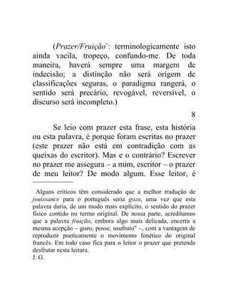 (Prazer/Fruição∗: terminologicamente isto
ainda vacila, tropeço, confundo-me. De toda
maneira, haverá sempre uma margem de
indecisão; a distinção não será origem de
classificações seguras, o paradigma rangerá, o
sentido será precário, revogável, reversível, o
discurso será incompleto.)
                                                            8
      Se leio com prazer esta frase, esta história
ou esta palavra, é porque foram escritas no prazer
(este prazer não está em contradição com as
queixas do escritor). Mas e o contrário? Escrever
no prazer me assegura – a mim, escritor – o prazer
de meu leitor? De modo algum. Esse leitor, é

  Alguns críticos têm considerado que a melhor tradução de
jouissance para o português seria gozo, uma vez que esta
palavra daria, de um modo mais explícito, o sentido do prazer
físico contido no termo original. De nossa parte, acreditamos
que a palavra fruição, embora algo mais delicada, encerra a
mesma acepção – gozo, posse, usufruto" –, com a vantagem de
reproduzir poeticamente o movimento fonético do original
francês. Em todo caso fica para o leitor o prazer que pretenda
desfrutar nesta leitura.
J. G.
 