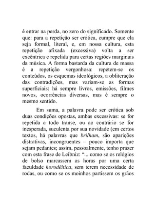 é entrar na perda, no zero do significado. Somente
que: para a repetição ser erótica, cumpre que ela
seja formal, literal, e, em nossa cultura, esta
repetição afixada (excessiva) volta a ser
excêntrica e repelida para certas regiões marginais
da música. A forma bastarda da cultura de massa
é a repetição vergonhosa: repetem-se os
conteúdos, os esquemas ideológicos, a obliteração
das contradições, mas variam-se as formas
superficiais: há sempre livros, emissões, filmes
novos, ocorrências diversas, mas é sempre o
mesmo sentido.
       Em suma, a palavra pode ser erótica sob
duas condições opostas, ambas excessivas: se for
repetida a todo transe, ou ao contrário se for
inesperada, suculenta por sua novidade (em certos
textos, há palavras que brilham, são aparições
distrativas, incongruentes – pouco importa que
sejam pedantes; assim, pessoalmente, tenho prazer
com esta frase de Leibniz: “... como se os relógios
de bolso marcassem as horas por uma certa
faculdade horodêitica, sem terem necessidade de
rodas, ou como se os moinhos partissem os grãos
 