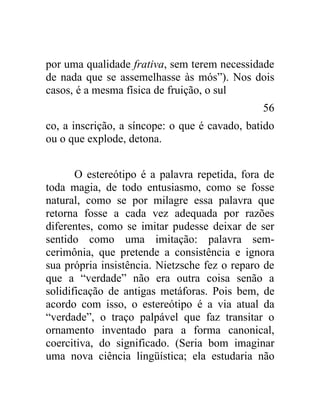 por uma qualidade frativa, sem terem necessidade
de nada que se assemelhasse às mós”). Nos dois
casos, é a mesma física de fruição, o sul
                                               56
co, a inscrição, a síncope: o que é cavado, batido
ou o que explode, detona.


       O estereótipo é a palavra repetida, fora de
toda magia, de todo entusiasmo, como se fosse
natural, como se por milagre essa palavra que
retorna fosse a cada vez adequada por razões
diferentes, como se imitar pudesse deixar de ser
sentido como uma imitação: palavra sem-
cerimônia, que pretende a consistência e ignora
sua própria insistência. Nietzsche fez o reparo de
que a “verdade” não era outra coisa senão a
solidificação de antigas metáforas. Pois bem, de
acordo com isso, o estereótipo é a via atual da
“verdade”, o traço palpável que faz transitar o
ornamento inventado para a forma canonical,
coercitiva, do significado. (Seria bom imaginar
uma nova ciência lingüística; ela estudaria não
 
