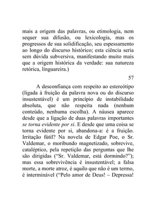 mais a origem das palavras, ou etimologia, nem
sequer sua difusão, ou lexicologia, mas os
progressos de sua solidificação, seu espessamento
ao longo do discurso histórico; esta ciência seria
sem dúvida subversiva, manifestando muito mais
que a origem histórica da verdade: sua natureza
retórica, linguareira.)
                                               57
       A desconfiança com respeito ao estereótipo
(ligada à fruição da palavra nova ou do discurso
insustentável) é um princípio de instabilidade
absoluta, que não respeita nada (nenhum
conteúdo, nenhuma escolha). A náusea aparece
desde que a ligação de duas palavras importantes
se torna evidente por si. E desde que uma coisa se
torna evidente por si, abandona-a: é a fruição.
Irritação fútil? Na novela de Edgar Poe, o Sr.
Valdemar, o moribundo magnetizado, sobrevive,
cataléptico, pela repetição das perguntas que lhe
são dirigidas (“Sr. Valdemar, está dormindo?”);
mas essa sobrevivência é insustentável; a falsa
morte, a morte atroz, é aquilo que não é um termo,
é interminável (“Pelo amor de Deus! – Depressa!
 