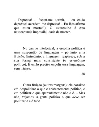 – Depressa! – façam-me dormir, – ou então
depressa! acordem-me depressa! – Eu lhes afirmo
que estou morto!”). O estereótipo é esta
nauseabunda impossibilidade de morrer.



       No campo intelectual, a escolha política é
uma suspensão de linguagem – portanto uma
fruição. Entretanto, a linguagem reaparece, sob a
sua forma mais consistente (o estereótipo
político). É então preciso engolir essa linguagem,
sem náusea.
                                                58


       Outra fruição (outras margens): ela consiste
em despolitizar o que é aparentemente político, e
em politizar o que aparentemente não o é. – Mas
não, vejamos, a gente politiza o que deve ser
politizado e é tudo.
 