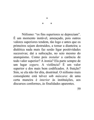 *
                      *       *


       Niilismo: “os fins superiores se depreciam”.
É um momento instável, ameaçado, pois outros
valores superiores tendem, tão logo e antes que os
primeiros sejam destruídos, a tomar a dianteira; a
dialética nada mais faz senão ligar positividades
sucessivas; daí a sufocação, no seio mesmo do
anarquismo. Como pois instalar a carência de
todo valor superior? A ironia? Ela parte sempre de
um lugar seguro. A violência? É um valor
superior e dos mais bem codificados. A fruição?
Sim, se ela não for dita, doutrinal. O niilismo mais
conseqüente está talvez sob máscara: de uma
certa maneira é interior às instituições, aos
discursos conformes, às finalidades aparentes.
                                                 59
 