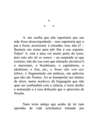*
                     *       *


       A. me confia que não suportaria que sua
mãe fosse desavergonhada – mas suportaria que o
pai o fosse; acrescenta: é estranho, isso, não é? –
Bastaria um nome para pôr fim a seu espanto:
Édipo! A. está a meu ver muito perto do texto,
pois este não dá os nomes – ou suspende os que
existem; não diz (ou com que intenção duvidosa?)
o marxismo, o brechtismo, o capitalismo, o
idealismo, o Zen, etc.; o Nome não vem aos
lábios; é fragmentado em práticas, em palavras
que não são Nomes. Ao se transportar aos limites
do dizer, numa mathesis dá linguagem que não
quer ser confundida com a ciência, o texto desfaz
a nomeação e é essa defecção que o aproxima da
fruição.


      Num texto antigo que acabo de ler (um
episódio da vida eclesiástica relatado por
 