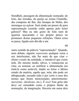 Stendhal), passagem da alimentação nomeada: do
leite, das torradas, do queijo ao creme Chantilly,
das compotas de Bar, das laranjas de Malta, dos
morangos ao açúcar. Será ainda um prazer de pura
representação (sentido então apenas pelo leitor
guloso)? Mas eu não gosto de leite nem de
iguarias açucaradas e me projeto pouco no
pormenor destas pequenas refeições. Outra coisa
se passa, ligada sem dúvida a um
                                                60
outro sentido da palavra “representação”. Quando,
num debate, alguém representa qualquer coisa a
seu interlocutor, não faz mais do que citar o
último estado da realidade, o intratável que existe
nela. Do mesmo modo, talvez, o romancista ao
citar, ao nomear, ao notificar a alimentação (ao
tratá-la como notável), impõe ao leitor o último
estado da matéria, aquilo que, nela, não pode ser
ultrapassado, recuado (não é por certo o caso dos
nomes que foram mencionados anteriormente:
marxismo, idealismo, etc.). É isso! Este grito não
deve ser entendido como o próprio limite da
nomeação, da imaginação. Haveria em suma dois
 