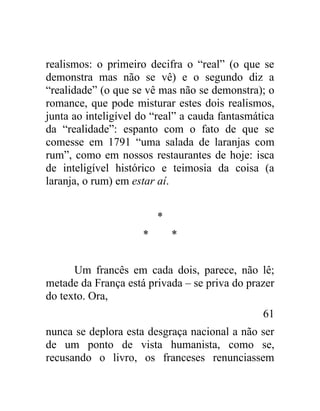 realismos: o primeiro decifra o “real” (o que se
demonstra mas não se vê) e o segundo diz a
“realidade” (o que se vê mas não se demonstra); o
romance, que pode misturar estes dois realismos,
junta ao inteligível do “real” a cauda fantasmática
da “realidade”: espanto com o fato de que se
comesse em 1791 “uma salada de laranjas com
rum”, como em nossos restaurantes de hoje: isca
de inteligível histórico e teimosia da coisa (a
laranja, o rum) em estar aí.


                         *
                     *       *


      Um francês em cada dois, parece, não lê;
metade da França está privada – se priva do prazer
do texto. Ora,
                                                61
nunca se deplora esta desgraça nacional a não ser
de um ponto de vista humanista, como se,
recusando o livro, os franceses renunciassem
 