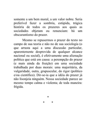 somente a um bem moral, a um valor nobre. Seria
preferível fazer a sombria, estúpida, trágica
história de todos os prazeres aos quais as
sociedades objetam ou renunciam: há um
obscurantismo do prazer.
       Mesmo se repusermos o prazer do texto no
campo de sua teoria e não no de sua sociologia (o
que arrasta aqui a uma discussão particular,
aparentemente desprovida de qualquer alcance
nacional ou social), é efetivamente uma alienação
política que está em causa: a perempção do prazer
(e mais ainda da fruição) em uma sociedade
trabalhada por duas morais: uma majoritária, da
vulgaridade, outra, grupuscular, do rigor (político
e/ou científico). Dir-se-ia que a idéia do prazer já
não lisonjeia ninguém. Nossa sociedade parece ao
mesmo tempo calma e violenta; de toda maneira:
frígida.


                          *
                      *       *
 