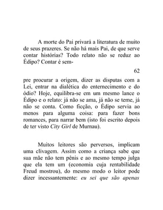 A morte do Pai privará a literatura de muito
de seus prazeres. Se não há mais Pai, de que serve
contar histórias? Todo relato não se reduz ao
Édipo? Contar é sem-
                                                62
pre procurar a origem, dizer as disputas com a
Lei, entrar na dialética do enternecimento e do
ódio? Hoje, equilibra-se em um mesmo lance o
Édipo e o relato: já não se ama, já não se teme, já
não se conta. Como ficção, o Édipo servia ao
menos para alguma coisa: para fazer bons
romances, para narrar bem (isto foi escrito depois
de ter visto City Girl de Murnau).


      Muitos leitores são perversos, implicam
uma clivagem. Assim como a criança sabe que
sua mãe não tem pênis e ao mesmo tempo julga
que ela tem um (economia cuja rentabilidade
Freud mostrou), do mesmo modo o leitor pode
dizer incessantemente: eu sei que são apenas
 