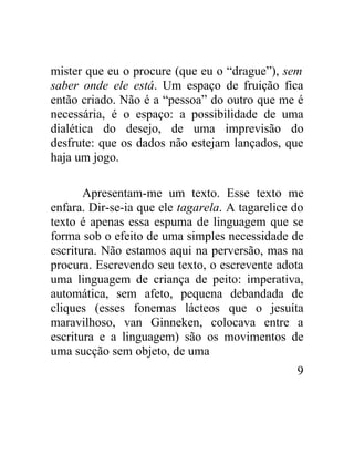 mister que eu o procure (que eu o “drague”), sem
saber onde ele está. Um espaço de fruição fica
então criado. Não é a “pessoa” do outro que me é
necessária, é o espaço: a possibilidade de uma
dialética do desejo, de uma imprevisão do
desfrute: que os dados não estejam lançados, que
haja um jogo.

       Apresentam-me um texto. Esse texto me
enfara. Dir-se-ia que ele tagarela. A tagarelice do
texto é apenas essa espuma de linguagem que se
forma sob o efeito de uma simples necessidade de
escritura. Não estamos aqui na perversão, mas na
procura. Escrevendo seu texto, o escrevente adota
uma linguagem de criança de peito: imperativa,
automática, sem afeto, pequena debandada de
cliques (esses fonemas lácteos que o jesuíta
maravilhoso, van Ginneken, colocava entre a
escritura e a linguagem) são os movimentos de
uma sucção sem objeto, de uma
                                                 9
 