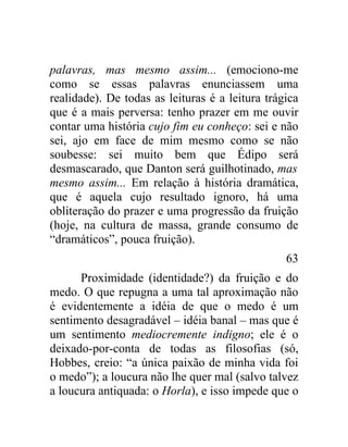 palavras, mas mesmo assim... (emociono-me
como se essas palavras enunciassem uma
realidade). De todas as leituras é a leitura trágica
que é a mais perversa: tenho prazer em me ouvir
contar uma história cujo fim eu conheço: sei e não
sei, ajo em face de mim mesmo como se não
soubesse: sei muito bem que Édipo será
desmascarado, que Danton será guilhotinado, mas
mesmo assim... Em relação à história dramática,
que é aquela cujo resultado ignoro, há uma
obliteração do prazer e uma progressão da fruição
(hoje, na cultura de massa, grande consumo de
“dramáticos”, pouca fruição).
                                                 63
      Proximidade (identidade?) da fruição e do
medo. O que repugna a uma tal aproximação não
é evidentemente a idéia de que o medo é um
sentimento desagradável – idéia banal – mas que é
um sentimento mediocremente indigno; ele é o
deixado-por-conta de todas as filosofias (só,
Hobbes, creio: “a única paixão de minha vida foi
o medo”); a loucura não lhe quer mal (salvo talvez
a loucura antiquada: o Horla), e isso impede que o
 