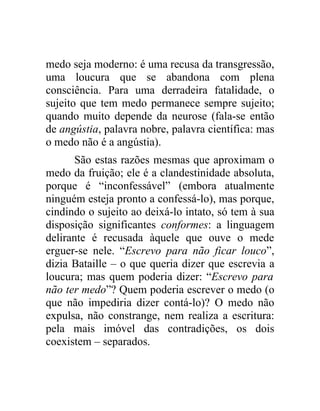 medo seja moderno: é uma recusa da transgressão,
uma loucura que se abandona com plena
consciência. Para uma derradeira fatalidade, o
sujeito que tem medo permanece sempre sujeito;
quando muito depende da neurose (fala-se então
de angústia, palavra nobre, palavra científica: mas
o medo não é a angústia).
      São estas razões mesmas que aproximam o
medo da fruição; ele é a clandestinidade absoluta,
porque é “inconfessável” (embora atualmente
ninguém esteja pronto a confessá-lo), mas porque,
cindindo o sujeito ao deixá-lo intato, só tem à sua
disposição significantes conformes: a linguagem
delirante é recusada àquele que ouve o mede
erguer-se nele. “Escrevo para não ficar louco”,
dizia Bataille – o que queria dizer que escrevia a
loucura; mas quem poderia dizer: “Escrevo para
não ter medo”? Quem poderia escrever o medo (o
que não impediria dizer contá-lo)? O medo não
expulsa, não constrange, nem realiza a escritura:
pela mais imóvel das contradições, os dois
coexistem – separados.
 