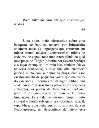 (Sem falar do caso em que escrever faz
medo.)
                                              64


      Uma noite, meio adormecido sobre uma
banqueta de bar, eu tentava por brincadeira
enumerar todas as linguagens que entravam em
minha escuta: músicas, conversações, ruídos de
cadeiras, de copos, toda uma estereofonia da qual
uma praça de Tânger (descrita por Severo Sarduy)
é o lugar exemplar. Em mim isso também falava
(é coisa conhecida), e essa fala dita “interior”
parecia muito com o rumor da praça, com esse
escalonamento de pequenas vozes que me vinha
do exterior: eu mesmo era um lugar público, um
souk; em mim passavam as palavras, os pequenos
sintagmas, as pontas de fórmulas, e nenhuma
frase se formava, como se fosse a lei desta
linguagem. Esta fala ao mesmo tempo muito
cultural e muito selvagem era sobretudo lexical,
esporádica; constituía em mim, através de seu
fluxo aparente, um descontínuo definitivo: esta
 