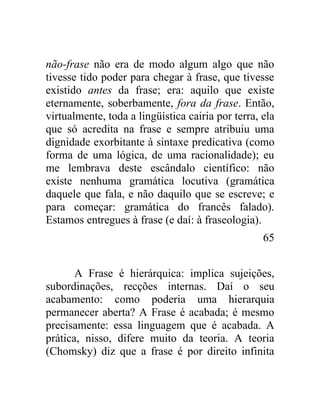 não-frase não era de modo algum algo que não
tivesse tido poder para chegar à frase, que tivesse
existido antes da frase; era: aquilo que existe
eternamente, soberbamente, fora da frase. Então,
virtualmente, toda a lingüística cairia por terra, ela
que só acredita na frase e sempre atribuiu uma
dignidade exorbitante à sintaxe predicativa (como
forma de uma lógica, de uma racionalidade); eu
me lembrava deste escândalo científico: não
existe nenhuma gramática locutiva (gramática
daquele que fala, e não daquilo que se escreve; e
para começar: gramática do francês falado).
Estamos entregues à frase (e daí: à fraseologia).
                                                   65


       A Frase é hierárquica: implica sujeições,
subordinações, recções internas. Daí o seu
acabamento: como poderia uma hierarquia
permanecer aberta? A Frase é acabada; é mesmo
precisamente: essa linguagem que é acabada. A
prática, nisso, difere muito da teoria. A teoria
(Chomsky) diz que a frase é por direito infinita
 
