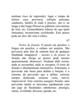 nenhum risco de repressão): lugar e tempo de
leitura: casa, província, refeição próxima,
candeeiro, família lá onde é preciso, isto é, ao
longe e não longe (Proust no gabinete com aromas
de íris), etc. Extraordinário reforço do ego (pelo
fantasma); inconsciente acolchoado. Este prazer
pode ser dito: daí vem a crítica.
                                                67
       Textos de fruição. O prazer em porções; a
língua em porções; a cultura em porções. São
perversos pelo fato de estarem fora de qualquer
finalidade imaginável – mesmo a do prazer (a
fruição não obriga ao prazer; pode mesmo
aparentemente aborrecer). Nenhum álibi resiste,
nada se reconstitui, nada se recupera. O texto de
fruição é absolutamente intransitivo. Entretanto, a
perversão não basta para definir a fruição: é o
extremo da perversão que a define: extremo
sempre deslocado, extremo vazio, móvel,
imprevisível. Este extremo assegura fruição: uma
perversão média se atravanca rapidamente com
um jogo de finalidades subalternas: prestígio,
cartaz, rivalidade, discurso, parada, etc.
 