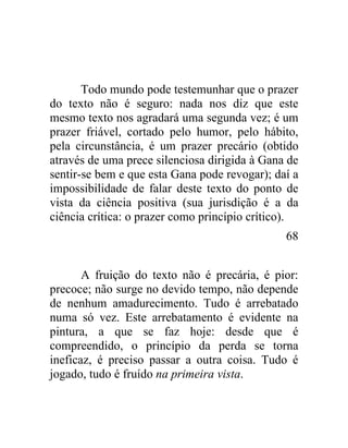 Todo mundo pode testemunhar que o prazer
do texto não é seguro: nada nos diz que este
mesmo texto nos agradará uma segunda vez; é um
prazer friável, cortado pelo humor, pelo hábito,
pela circunstância, é um prazer precário (obtido
através de uma prece silenciosa dirigida à Gana de
sentir-se bem e que esta Gana pode revogar); daí a
impossibilidade de falar deste texto do ponto de
vista da ciência positiva (sua jurisdição é a da
ciência crítica: o prazer como princípio crítico).
                                               68


       A fruição do texto não é precária, é pior:
precoce; não surge no devido tempo, não depende
de nenhum amadurecimento. Tudo é arrebatado
numa só vez. Este arrebatamento é evidente na
pintura, a que se faz hoje: desde que é
compreendido, o princípio da perda se torna
ineficaz, é preciso passar a outra coisa. Tudo é
jogado, tudo é fruído na primeira vista.
 