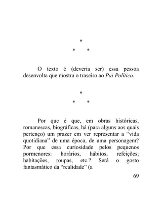 *
                     *       *


      O texto é (deveria ser) essa pessoa
desenvolta que mostra o traseiro ao Pai Político.


                         *
                     *       *


      Por que é que, em obras históricas,
romanescas, biográficas, há (para alguns aos quais
pertenço) um prazer em ver representar a “vida
quotidiana” de uma época, de uma personagem?
Por que essa curiosidade pelos pequenos
pormenores:     horários,    hábitos,   refeições;
habitações, roupas, etc.? Será o gosto
fantasmático da “realidade” (a
                                               69
 