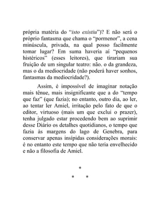 própria matéria do “isto existiu”)? E não será o
próprio fantasma que chama o “pormenor”, a cena
minúscula, privada, na qual posso facilmente
tomar lugar? Em suma haveria aí “pequenos
histéricos” (esses leitores), que tirariam sua
fruição de um singular teatro: não. o da grandeza,
mas o da mediocridade (não poderá haver sonhos,
fantasmas da mediocridade?).
       Assim, é impossível de imaginar notação
mais tênue, mais insignificante que a do “tempo
que faz” (que fazia); no entanto, outro dia, ao ler,
ao tentar ler Amiel, irritação pelo fato de que o
editor, virtuoso (mais um que exclui o prazer),
tenha julgado estar procedendo bem ao suprimir
desse Diário os detalhes quotidianos, o tempo que
fazia às margens do lago de Genebra, para
conservar apenas insípidas considerações morais:
é no entanto este tempo que não teria envelhecido
e não a filosofia de Amiel.


                          *
                      *       *
 