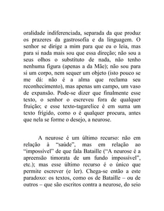 oralidade indiferenciada, separada da que produz
os prazeres da gastrosofia e da linguagem. O
senhor se dirige a mim para que eu o leia, mas
para si nada mais sou que essa direção; não sou a
seus olhos o substituto de nada, não tenho
nenhuma figura (apenas a da Mãe); não sou para
si um corpo, nem sequer um objeto (isto pouco se
me dá: não é a alma que reclama seu
reconhecimento), mas apenas um campo, um vaso
de expansão. Pode-se dizer que finalmente esse
texto, o senhor o escreveu fora de qualquer
fruição; e esse texto-tagarelice é em suma um
texto frígido, como o é qualquer procura, antes
que nela se forme o desejo, a neurose.


       A neurose é um último recurso: não em
relação à “saúde”, mas em relação ao
“impossível” de que fala Bataille (“A neurose é a
apreensão timorata de um fundo impossível”,
etc.); mas esse último recurso é o único que
permite escrever (e ler). Chega-se então a este
paradoxo: os textos, como os de Bataille – ou de
outros – que são escritos contra a neurose, do seio
 
