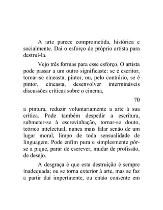 A arte parece comprometida, histórica e
socialmente. Daí o esforço do próprio artista para
destruí-la.
       Vejo três formas para esse esforço. O artista
pode passar a um outro significaste: se é escritor,
tornar-se cineasta, pintor, ou, pelo contrário, se é
pintor, cineasta, desenvolver intermináveis
discussões críticas sobre o cinema,
                                                 70
a pintura, reduzir voluntariamente a arte à sua
crítica. Pode também despedir a escritura,
submeter-se à escrevinhação, tornar-se douto,
teórico intelectual, nunca mais falar senão de um
lugar moral, limpo de toda sensualidade de
linguagem. Pode enfim pura e simplesmente pôr-
se a pique, parar de escrever, mudar de profissão,
de desejo.
      A desgraça é que esta destruição é sempre
inadequada; ou se torna exterior à arte, mas se faz
a partir daí impertinente, ou então consente em
 