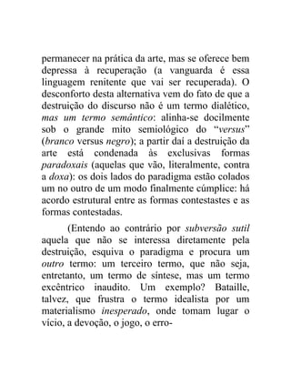 permanecer na prática da arte, mas se oferece bem
depressa à recuperação (a vanguarda é essa
linguagem renitente que vai ser recuperada). O
desconforto desta alternativa vem do fato de que a
destruição do discurso não é um termo dialético,
mas um termo semântico: alinha-se docilmente
sob o grande mito semiológico do “versus”
(branco versus negro); a partir daí a destruição da
arte está condenada às exclusivas formas
paradoxais (aquelas que vão, literalmente, contra
a doxa): os dois lados do paradigma estão colados
um no outro de um modo finalmente cúmplice: há
acordo estrutural entre as formas contestastes e as
formas contestadas.
       (Entendo ao contrário por subversão sutil
aquela que não se interessa diretamente pela
destruição, esquiva o paradigma e procura um
outro termo: um terceiro termo, que não seja,
entretanto, um termo de síntese, mas um termo
excêntrico inaudito. Um exemplo? Bataille,
talvez, que frustra o termo idealista por um
materialismo inesperado, onde tomam lugar o
vício, a devoção, o jogo, o erro-
 