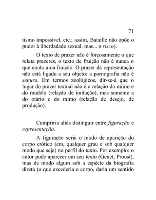 71
tismo impossível, etc.; assim, Bataille não opõe o
pudor à liberdadade sexual, mas... o risco).
       O texto de prazer não é forçosamente o que
relata prazeres, o texto de fruição não é nunca o
que conta uma fruição. O prazer da representação
não está ligado a seu objeto: a pornografia não é
segura. Em termos zoológicos, dir-se-á que o
lugar do prazer textual não é a relação do mimo e
do modelo (relação de imitação), mas somente a
do otário e do mimo (relação de desejo, de
produção).


      Cumpriria aliás distinguir entre figuração e
representação.
       A figuração seria o modo de aparição do
corpo erótico (em, qualquer grau e sob qualquer
modo que seja) no perfil do texto. Por exemplo: o
autor pode aparecer em seu texto (Genet, Proust),
mas de modo algum sob a espécie da biografia
direta (o que excederia o corpo, daria um sentido
 