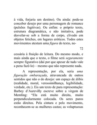à vida, forjaria um destino). Ou ainda: pode-se
conceber desejo por uma personagem de romance
(pulsões fugitivas). Ou enfim: o próprio texto,
estrutura diagramática, e não imitativa, pode
desvelar-se sob a forma de corpo, clivado em
objetos fetiches, em lugares eróticos. Todos estes
movimentos atestam uma figura do texto, ne-
                                                72
cessária à fruição de leitura. Do mesmo modo, e
mais ainda que o texto, o filme será seguramente
sempre figurativo (daí por que apesar de tudo vale
a pena fazê-lo) – mesmo que não represente nada.
       A representação, por ela, seria uma
figuração embaraçada, atravancada de outros
sentidos que não o do desejo: um espaço de álibis
(realidade, moral, verossimilhança, legibilidade,
verdade, etc.). Eis um texto de pura representação:
Barbey d’Aurevilly escreve sobre a virgem de
Memling: “Ela está muito direita, muito
perpendicularmente colocada. Os seres puros
estão direitos. Pela cintura e pelo movimento,
reconhecem-se as mulheres castas; as voluptuosas
 