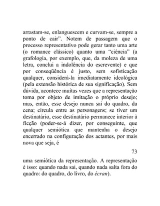 arrastam-se, enlanguescem e curvam-se, sempre a
ponto de cair”. Notem de passagem que o
processo representativo pode gerar tanto uma arte
(o romance clássico) quanto uma “ciência” (a
grafologia, por exemplo, que, da moleza de uma
letra, conclui a indolência do escrevente) e que
por conseqüência é justo, sem sofisticação
qualquer, considerá-la imediatamente ideológica
(pela extensão histórica de sua significação). Sem
dúvida, acontece muitas vezes que a representação
toma por objeto de imitação o próprio desejo;
mas, então, esse desejo nunca sai do quadro, da
cena; circula entre as personagens; se tiver um
destinatário, esse destinatário permanece interior à
ficção (poder-se-á dizer, por conseguinte, que
qualquer semiótica que mantenha o desejo
encerrado na configuração dos actantes, por mais
nova que seja, é
                                                 73
uma semiótica da representação. A representação
é isso: quando nada sai, quando nada salta fora do
quadro: do quadro, do livro, do écran).
 