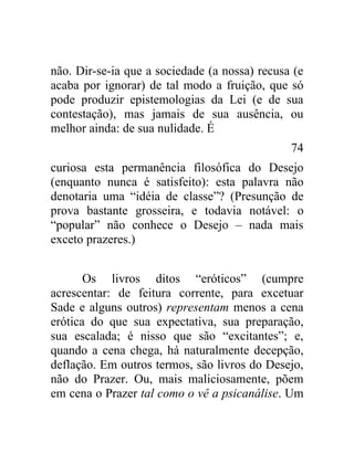 não. Dir-se-ia que a sociedade (a nossa) recusa (e
acaba por ignorar) de tal modo a fruição, que só
pode produzir epistemologias da Lei (e de sua
contestação), mas jamais de sua ausência, ou
melhor ainda: de sua nulidade. É
                                               74
curiosa esta permanência filosófica do Desejo
(enquanto nunca é satisfeito): esta palavra não
denotaria uma “idéia de classe”? (Presunção de
prova bastante grosseira, e todavia notável: o
“popular” não conhece o Desejo – nada mais
exceto prazeres.)


       Os livros ditos “eróticos” (cumpre
acrescentar: de feitura corrente, para excetuar
Sade e alguns outros) representam menos a cena
erótica do que sua expectativa, sua preparação,
sua escalada; é nisso que são “excitantes”; e,
quando a cena chega, há naturalmente decepção,
deflação. Em outros termos, são livros do Desejo,
não do Prazer. Ou, mais maliciosamente, põem
em cena o Prazer tal como o vê a psicanálise. Um
 