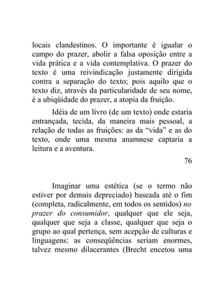 locais clandestinos. O importante é igualar o
campo do prazer, abolir a falsa oposição entre a
vida prática e a vida contemplativa. O prazer do
texto é uma reivindicação justamente dirigida
contra a separação do texto; pois aquilo que o
texto diz, através da particularidade de seu nome,
é a ubiqüidade do prazer, a atopia da fruição.
       Idéia de um livro (de um texto) onde estaria
entrançada, tecida, da maneira mais pessoal, a
relação de todas as fruições: as da “vida” e as do
texto, onde uma mesma anamnese captaria a
leitura e a aventura.
                                                76


       Imaginar uma estética (se o termo não
estiver por demais depreciado) baseada até o fim
(completa, radicalmente, em todos os sentidos) no
prazer do consumidor, qualquer que ele seja,
qualquer que seja a classe, qualquer que seja o
grupo ao qual pertença, sem acepção de culturas e
linguagens: as conseqüências seriam enormes,
talvez mesmo dilacerantes (Brecht encetou uma
 