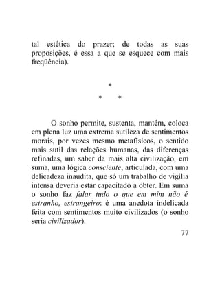 tal estética do prazer; de todas as suas
proposições, é essa a que se esquece com mais
freqüência).


                         *
                     *       *


       O sonho permite, sustenta, mantém, coloca
em plena luz uma extrema sutileza de sentimentos
morais, por vezes mesmo metafísicos, o sentido
mais sutil das relações humanas, das diferenças
refinadas, um saber da mais alta civilização, em
suma, uma lógica consciente, articulada, com uma
delicadeza inaudita, que só um trabalho de vigília
intensa deveria estar capacitado a obter. Em suma
o sonho faz falar tudo o que em mim não é
estranho, estrangeiro: é uma anedota indelicada
feita com sentimentos muito civilizados (o sonho
seria civilizador).
                                               77
 