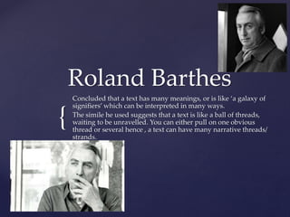 {
Roland Barthes
Concluded that a text has many meanings, or is like ‘a galaxy of
signifiers’ which can be interpreted in many ways.
The simile he used suggests that a text is like a ball of threads,
waiting to be unravelled. You can either pull on one obvious
thread or several hence , a text can have many narrative threads/
strands.
 