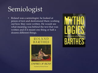 Semiologist
• Roland was a semiologist, he looked at
peices of text and destrutured them working
out how they were written. He would see
what meaning was behind the text that was
written and if it meant one thing or half a
dozens different things.
 