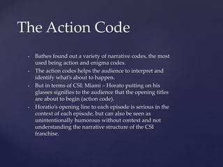• Bathes found out a variety of narrative codes, the most
used being action and enigma codes.
• The action codes helps the audience to interpret and
identify what’s about to happen.
• But in terms of CSI: Miami – Horato putting on his
glasses signifies to the audience that the opening titles
are about to begin (action code).
• Horatio’s opening line to each episode is serious in the
context of each episode, but can also be seen as
unintentionally humorous without context and not
understanding the narrative structure of the CSI
franchise.
The Action Code
 