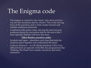 • The enigma is created by the whole ‘who died and how
was he/ she murdered and by whom?’ This is the driving
force of the narrative and is what creates tension and
satisfies audiences demands.
• Combined with action codes, driving the plot forward,
audiences know by convention that by the end of the 1
hour episode, Horatio will have this man..
Other Barthes narrative codes:
• Symbols and signs – identifiers and clues that help the
audience piece together and understand the story.
• Cultural reference – As UK Media Students, CSI is very
different from an episode of the Bill, but programmes like
‘Walking The Dead’ have similar narratives and stock
characters.
The Enigma code
 