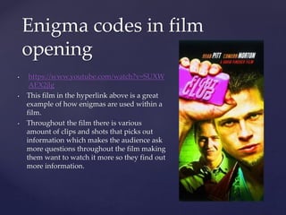 • https://www.youtube.com/watch?v=SUXW
AEX2jlg
• This film in the hyperlink above is a great
example of how enigmas are used within a
film.
• Throughout the film there is various
amount of clips and shots that picks out
information which makes the audience ask
more questions throughout the film making
them want to watch it more so they find out
more information.
Enigma codes in film
opening
 