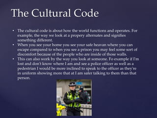 The Cultural Code
• The cultural code is about how the world functions and operates. For
example, the way we look at a propery alternates and signifies
something different.
• When you see your home you see your safe heavan where you can
escape compared to when you see a prison you may feel some sort of
discomfort because of the people who are inside of those walls.
• This can also work by the way you look at someone. Fo example if I'm
lost and don't know where I am and see a police officer as well as a
pedestrian I would be more inclined to speak to the officer as they're
in uniform showing more that at I am safer talking to them than that
person.
 