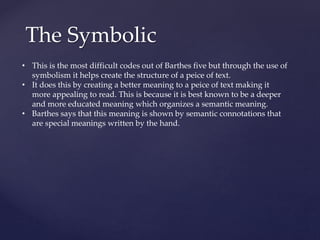 The Symbolic
• This is the most difficult codes out of Barthes five but through the use of
symbolism it helps create the structure of a peice of text.
• It does this by creating a better meaning to a peice of text making it
more appealing to read. This is because it is best known to be a deeper
and more educated meaning which organizes a semantic meaning.
• Barthes says that this meaning is shown by semantic connotations that
are special meanings written by the hand.
 