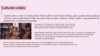 Cultural codes:
- Cultural codes is a part of a media product which could be in the form of clothing ,music ,symbols that an audience
will only come to understand of if they are a part of the set culture ,ethnicity ,country ,gender or age group that the
product/video is aimed at or presenting.
- An example of this in Beyonce's "formation" music video where only
people who know of the historical culture of black people in America
may only understand this reference of clothing in the music video.
- Roland Barthes argues that using cultural codes such as this is a good way of engaging and
targeting audiences as they will see themselves being represented which will make them
want to buy or watch whatever is being advertised to them as they feel a sense of
relatability and representation.
- However, Some could say using cultural codes limits your target audience as you are only targeting your
product/video to a certain group of people, meaning you are excluding the chance of making huge profit as not
everyone will feel inclined to buy/watch your product
 