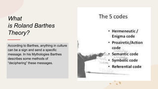 What
is Roland Barthes
Theory?
According to Barthes, anything in culture
can be a sign and send a specific
message. In his Mythologies Barthes
describes some methods of
“deciphering” these messages.
 