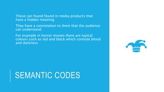 SEMANTIC CODES
These can found found in media products that
have a hidden meaning
They have a connotation to them that the audience
can understand
For example in horror movies there are typical
colours such as red and black which connote blood
and darkness
 