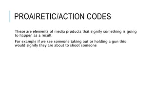 PROAIRETIC/ACTION CODES
These are elements of media products that signify something is going
to happen as a result
For example if we see someone taking out or holding a gun this
would signify they are about to shoot someone
 