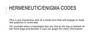 HERMENEUTIC/ENIGMA CODES
This is any mysterious part of a media text that will engage or hook
the audience in some way
For example when a newspaper has one line at the top or bottom of
the front page and besides it says see pages for more information
 