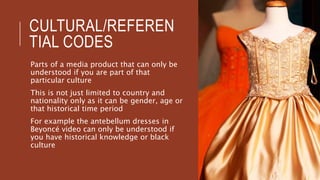 CULTURAL/REFEREN
TIAL CODES
Parts of a media product that can only be
understood if you are part of that
particular culture
This is not just limited to country and
nationality only as it can be gender, age or
that historical time period
For example the antebellum dresses in
Beyoncé video can only be understood if
you have historical knowledge or black
culture
 