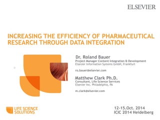 INCREASING THE EFFICIENCY OF PHARMACEUTICAL 
RESEARCH THROUGH DATA INTEGRATION 
Dr. Roland Bauer 
12-15.Oct. 2014 
ICIC 2014 Heidelberg 
Project Manager Content Integration & Development 
Elsevier Information Systems GmbH, Frankfurt 
ro.bauer@elsevier.com 
Matthew Clark Ph.D. 
Consultant, Life Science Services 
Elsevier Inc. Philadelphia, PA 
m.clark@elsevier.com 
 