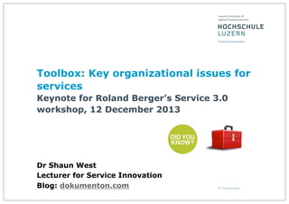 Toolbox: Key organizational issues for
services
Keynote for Roland Berger’s Service 3.0
workshop, 12 December 2013

Dr Shaun West
Lecturer for Service Innovation
Blog: dokumenton.com

 